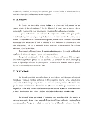 hacer balance y analizar los riesgos y los beneficios, para poder así asumir los menores riesgos de
manera aceptable para así poder sostener nuestro planeta.
EN LA MEDICINA
La Química nos proporciona vacunas, antibióticos y todo tipo de medicamentos que nos
curan y protegen de las enfermedades. A ellos les debemos 1 de cada 5 años de nuestras vidas, y
gracias a ellos podemos vivir cada vez en mejores condiciones hasta edades más avanzadas.
Algunos medicamentos son sustancias de composición sencilla, como, por ejemplo
peróxido de hidrógeno o agua oxigenada, yodo, bicarbonato de sodio, hidróxido de aluminio, nitrato
de plata, clorato de potasio, etc. Los medicamentos pueden producir efectos secundarios no deseados
dependiendo de la persona que los toma, la presencia de otras dolencias o la contraindicación ante
otros medicamentos. Por ello es importante no auto medicarse: los medicamentos sólo se deben
administrar bajo control médico.
Por otra parte, el descubrimiento de nuevas moléculas químicas favorece la posibilidad de
trasplantes de tejidos y de órganos, y las nuevas terapias genéticas.
Las prótesis ortopédicas, las válvulas cardíacas,los órganos artificiales o el hilo quirúrgico
están hechos de productos químicos de alta tecnología. Las jeringuillas, las bolsas para sangre y
sueros, el esparadrapo, el alcohol, al agua oxigenada y la anestesia son productos habituales pero no
por ello de menor importancia en nuestras vidas.
EN LA TECNOLOGÍA
Se define la tecnología, como el conjunto de conocimientos y técnicas que, aplicados de
forma lógica y ordenada, permite al serhumano modificar su entorno material o virtual para satisfacer
sus necesidades.La tecnología esaquella innovación con crecimiento exponencial en los últimos años
que nos atrapa constantemente. Actualmente nos influye de una forma que no creemos ni nos
imaginamos. Es uno de los factoresque se aferra a nuestrasvidas y nos proporciona beneficios cuando
la usamos limitadamente y nos distrae cuando la usamos inconscientemente sin moderación.
En un mundo donde la tecnología va penetrando todos los ámbitos de la vida, pasamos la
mayor parte de nuestro tiempo viendo la pantalla de nuestros teléfonos inteligentes o sentados frente
a una computadora. Aunque la tecnología nos absorbe y nos está llevando a estar más tiempo del
 