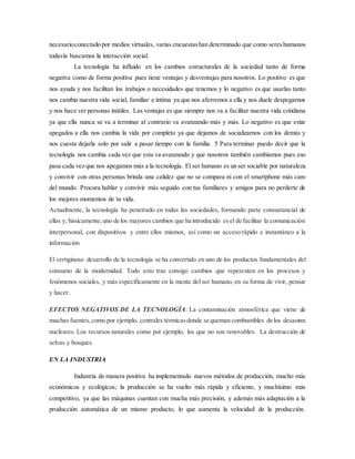 necesarioconectado por medios virtuales, varias encuestashan determinado que como sereshumanos
todavía buscamos la interacción social.
La tecnología ha influido en los cambios estructurales de la sociedad tanto de forma
negativa como de forma positiva pues tiene ventajas y desventajas para nosotros. Lo positivo es que
nos ayuda y nos facilitan los trabajos o necesidades que tenemos y lo negativo es que usarlas tanto
nos cambia nuestra vida social, familiar e íntima ya que nos aferremos a ella y nos duele despegarnos
y nos hace ver personas inútiles. Las ventajas es que siempre nos va a facilitar nuestra vida cotidiana
ya que ella nunca se va a terminar al contrario va avanzando más y más. Lo negativo es que estar
apegados a ella nos cambia la vida por completo ya que dejamos de socializarnos con los demás y
nos cuesta dejarla solo por salir a pasar tiempo con la familia. 5 Para terminar puedo decir que la
tecnología nos cambia cada vez que esta va avanzando y que nosotros también cambiamos pues eso
pasa cada vez que nos apegamos más a la tecnología. El ser humano es un ser sociable por naturaleza
y convivir con otras personas brinda una calidez que no se compara ni con el smartphone más caro
del mundo. Procura hablar y convivir más seguido con tus familiares y amigos para no perderte de
los mejores momentos de tu vida.
Actualmente, la tecnología ha penetrado en todas las sociedades, formando parte consustancial de
ellas y, básicamente,uno de los mayores cambios que ha introducido esel de facilitar la comunicación
interpersonal, con dispositivos y entre ellos mismos, así como un acceso rápido e instantáneo a la
información
El vertiginoso desarrollo de la tecnología se ha convertido en uno de los productos fundamentales del
consumo de la modernidad. Todo esto trae consigo cambios que repercuten en los procesos y
fenómenos sociales, y más específicamente en la mente del ser humano, en su forma de vivir, pensar
y hacer.
EFECTOS NEGATIVOS DE LA TECNOLOGÍA: La contaminación atmosférica que viene de
muchas fuentes, como por ejemplo, centrales térmicasdonde se queman combustibles de los desastres
nucleares. Los recursos naturales como por ejemplo, los que no son renovables. La destrucción de
selvas y bosques
EN LA INDUSTRIA
Industria de manera positiva ha implementado nuevos métodos de producción, mucho más
económicos y ecológicos; la producción se ha vuelto más rápida y eficiente, y muchísimo más
competitivo, ya que las máquinas cuentan con mucha más precisión, y además más adaptación a la
producción automática de un mismo producto, lo que aumenta la velocidad de la producción.
 