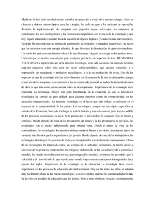 Medicina Se han dado revolucionarios métodos de operación a través de la nanotecnología; el uso de
cámaras y objetos microscópicos para las cirugías, ha dado un giro a los métodos de operación.
También la implementación de maquinas con pequeños rayos, infrarrojos, las máquinas de
radioterapia, los eco cardiogramas, y las resonancias magnéticas, son avances de la tecnología, y que
hoy, siguen marcando el camino hacia la creación de objetos digitales, y cada vez más microscópicos.
Ecología Ha marcado nuevas formas de combustión de vehículos y máquinas industriales, ha hecho
que los procesos sean con energía eléctrica, lo que favorece la disminución de gases invernaderos.
Ha vuelto los procesos mucho más veloces, lo que disminuye el gasto de energía en las producciones.
Ha hecho que se siembre en cualquier país, cualquier producto, sin importar el clima. DE MANERA
NEGATIVA:La implementación de la industria tecnología, en la vida cotidiana, ha marcado también,
aspectos negativos sobre todo para los países subdesarrollados, que quedan sometidos a la
importación de maquinaria y productos tecnológicos, y a la no producción de estos. Uno de los
aspectos en que la tecnología afectan todo el mundo, es el aumento de la tasa de desempleo, porque
con el uso de las maquinas, se comienzan a hacer recortes de personal,se reduce la demanda de mano
de obra, lo que trae como consecuencia miles de desempleados. Importancia de la tecnología en la
economía La tecnología influye con gran importancia en la economía ya que la innovación
tecnológica ha servido de gran utilidad para alcanzar mayores costas de competitividad en los
mercados internacionales. La industria tecnología es el factor que más influye actualmente en el
aumento de la competitividad de los países. Las tecnologías, aunque no son objeto específico de
estudio de la Economía, han sido a lo largo de toda la historia y son actualmente parte imprescindible
de los procesos económicos, es decir, de la producción e intercambio de cualquier tipo de bienes y
servicios. Desde el punto de vista de los productores de bienes y de los prestadores de servicios, las
tecnologías son el medio indispensable para obtener renta. Desde el punto de vista de los
consumidores, las tecnologías les permiten obtener mejores bienes y servicios, usualmente (pero no
siempre) más baratos que los equivalentes del pasado. Desde elpunto de vista de los trabajadores, las
tecnologías disminuyen los puestos de trabajo al reemplazarlos crecientemente con máquinas. El uso
de las tecnologías ha impactado todos los campos de la actividad económica, de hecho desde la
aparición de los primeros componentes tecnológicos eldesarrollo de las sociedades y de la comunidad
mundial, ha venido desembocando en una gran integración mundial; así mismo ha permitido que la
velocidad y el ritmo de todo lo que sucede en el mundo vaya aumentando a pasos inimaginables hace
apenas dos siglos. Importancia de la tecnología en la educación La tecnología tiene mucha
importancia en los procesos de educación de edad temprana. Hoy en día todos los niños se adaptan
muy fácilmente al uso de las nuevas tecnologías y es a los adultos quienes les cuestan adaptarse más.
Se ha visto en estudios de educación que los iconos, fotos y otros símbolos visuales son importantes
 