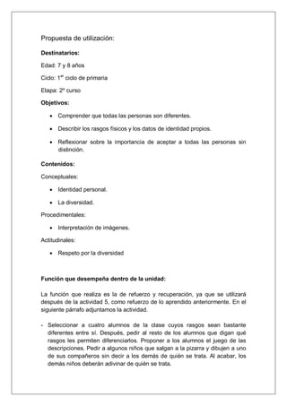 Propuesta de utilización:

Destinatarios:

Edad: 7 y 8 años

Ciclo: 1er ciclo de primaria

Etapa: 2º curso

Objetivos:

   · Comprender que todas las personas son diferentes.

   · Describir los rasgos físicos y los datos de identidad propios.

   · Reflexionar sobre la importancia de aceptar a todas las personas sin
     distinción.

Contenidos:

Conceptuales:

   · Identidad personal.

   · La diversidad.

Procedimentales:

   · Interpretación de imágenes.

Actitudinales:

   · Respeto por la diversidad



Función que desempeña dentro de la unidad:

La función que realiza es la de refuerzo y recuperación, ya que se utilizará
después de la actividad 5, como refuerzo de lo aprendido anteriormente. En el
siguiente párrafo adjuntamos la actividad.

- Seleccionar a cuatro alumnos de la clase cuyos rasgos sean bastante
  diferentes entre sí. Después, pedir al resto de los alumnos que digan qué
  rasgos les permiten diferenciarlos. Proponer a los alumnos el juego de las
  descripciones. Pedir a algunos niños que salgan a la pizarra y dibujen a uno
  de sus compañeros sin decir a los demás de quién se trata. Al acabar, los
  demás niños deberán adivinar de quién se trata.
 
