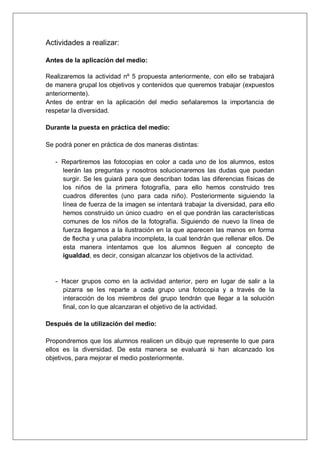 Actividades a realizar:

Antes de la aplicación del medio:

Realizaremos la actividad nº 5 propuesta anteriormente, con ello se trabajará
de manera grupal los objetivos y contenidos que queremos trabajar (expuestos
anteriormente).
Antes de entrar en la aplicación del medio señalaremos la importancia de
respetar la diversidad.

Durante la puesta en práctica del medio:

Se podrá poner en práctica de dos maneras distintas:

   - Repartiremos las fotocopias en color a cada uno de los alumnos, estos
     leerán las preguntas y nosotros solucionaremos las dudas que puedan
     surgir. Se les guiará para que describan todas las diferencias físicas de
     los niños de la primera fotografía, para ello hemos construido tres
     cuadros diferentes (uno para cada niño). Posteriormente siguiendo la
     línea de fuerza de la imagen se intentará trabajar la diversidad, para ello
     hemos construido un único cuadro en el que pondrán las características
     comunes de los niños de la fotografía. Siguiendo de nuevo la línea de
     fuerza llegamos a la ilustración en la que aparecen las manos en forma
     de flecha y una palabra incompleta, la cual tendrán que rellenar ellos. De
     esta manera intentamos que los alumnos lleguen al concepto de
     igualdad, es decir, consigan alcanzar los objetivos de la actividad.


   - Hacer grupos como en la actividad anterior, pero en lugar de salir a la
     pizarra se les reparte a cada grupo una fotocopia y a través de la
     interacción de los miembros del grupo tendrán que llegar a la solución
     final, con lo que alcanzaran el objetivo de la actividad.

Después de la utilización del medio:

Propondremos que los alumnos realicen un dibujo que represente lo que para
ellos es la diversidad. De esta manera se evaluará si han alcanzado los
objetivos, para mejorar el medio posteriormente.
 