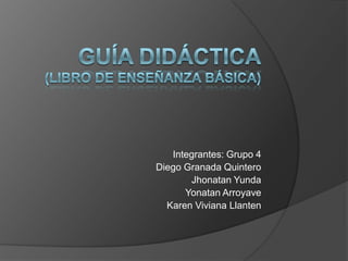 Guía Didáctica(Libro de enseñanza básica) Integrantes: Grupo 4 Diego Granada Quintero JhonatanYunda YonatanArroyave Karen Viviana Llanten 