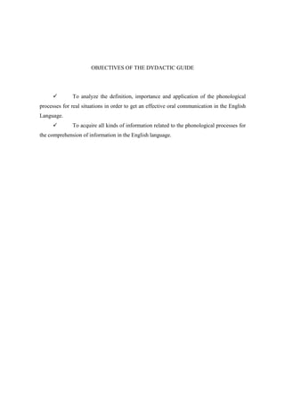 OBJECTIVES OF THE DYDACTIC GUIDE




              To analyze the definition, importance and application of the phonological
processes for real situations in order to get an effective oral communication in the English
Language.
              To acquire all kinds of information related to the phonological processes for
the comprehension of information in the English language.
 
