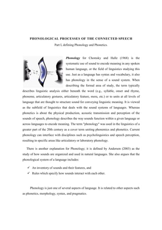 PHONOLOGICAL PROCESSES OF THE CONNECTED SPEECH
                          Part I, defining Phonology and Phonetics.



                                   Phonology for Chomsky and Halle (1968) is the
                                   systematic use of sound to encode meaning in any spoken
                                   human language, or the field of linguistics studying this
                                   use. Just as a language has syntax and vocabulary, it also
                                   has phonology in the sense of a sound system. When
                                   describing the formal area of study, the term typically
describes linguistic analysis either beneath the word (e.g., syllable, onset and rhyme,
phoneme, articulatory gestures, articulatory feature, mora, etc.) or to units at all levels of
language that are thought to structure sound for conveying linguistic meaning. It is viewed
as the subfield of linguistics that deals with the sound systems of languages. Whereas
phonetics is about the physical production, acoustic transmission and perception of the
sounds of speech, phonology describes the way sounds function within a given language or
across languages to encode meaning. The term "phonology" was used in the linguistics of a
greater part of the 20th century as a cover term uniting phonemics and phonetics. Current
phonology can interface with disciplines such as psycholinguistics and speech perception,
resulting in specific areas like articulatory or laboratory phonology.

   There is another explanation for Phonology; it is defined by Anderson (2003) as the
study of how sounds are organized and used in natural languages. She also argues that the
phonological system of a language includes:

       An inventory of sounds and their features, and
       Rules which specify how sounds interact with each other.



      Phonology is just one of several aspects of language. It is related to other aspects such
as phonetics, morphology, syntax, and pragmatics.
 