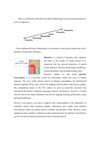 Here is an illustration that shows the place of phonology in an interacting hierarchy of
levels in linguistics




   Once explained the term of phonology, it is necessary to name and to explain one of the
branches of Linguistics: Phonetics.

                                      Phonetics is a branch of linguistics that comprises
                                      the study of the sounds of human speech. It is
                                      concerned with the physical properties of speech
                                      sounds (phones), and their physiological production,
                                      auditory perception, and neurophysiologic status.
                                      Phonetics     implies    to   talk   about     phonetic
transcription; it is a universal system for transcribing sounds that occur in spoken
language. The most widely known system of phonetic transcription, the International
Phonetic Alphabet (IPA), uses a one-to-one mapping between phones and written symbols.
The standardized nature of the IPA enables its users to transcribe accurately and
consistently the phones of different languages, dialects, and idiolects. The IPA is a useful
tool not only for the study of phonetics, but also for language teaching, professional acting,
and speech pathology.

Phonetic transcriptions can help to improve their understanding of the importance of
connected speech when speaking English. Dictionaries give single word phonetic
transcriptions which can greatly improve students’ pronunciation skills. However, when
speaking to native speakers, students are often surprised at how the phonetic transcriptions
seem to not always match pronunciation used in connected speech.
 
