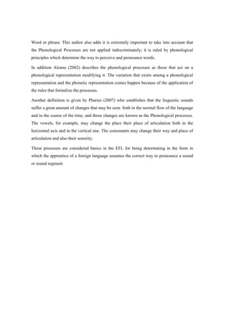 Word or phrase. This author also adds it is extremely important to take into account that
the Phonological Processes are not applied indiscriminately; it is ruled by phonological
principles which determine the way to perceive and pronounce words.

In addition Alonso (2002) describes the phonological processes as those that act on a
phonological representation modifying it. The variation that exists among a phonological
representation and the phonetic representation comes happen because of the application of
the rules that formalize the processes.

Another definition is given by Pharies (2007) who establishes that the linguistic sounds
suffer a great amount of changes that may be seen both in the normal flow of the language
and in the course of the time, and those changes are known as the Phonological processes.
The vowels, for example, may change the place their place of articulation both in the
horizontal axis and in the vertical one. The consonants may change their way and place of
articulation and also their sonority.

These processes are considered basics in the EFL for being determining in the form in
which the apprentice of a foreign language assumes the correct way to pronounce a sound
or sound segment.
 