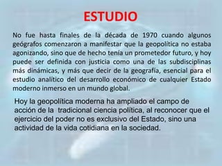 ESTUDIO
No fue hasta finales de la década de 1970 cuando algunos
geógrafos comenzaron a manifestar que la geopolítica no estaba
agonizando, sino que de hecho tenía un prometedor futuro, y hoy
puede ser definida con justicia como una de las subdisciplinas
más dinámicas, y más que decir de la geografía, esencial para el
estudio analítico del desarrollo económico de cualquier Estado
moderno inmerso en un mundo global.
Hoy la geopolítica moderna ha ampliado el campo de
acción de la tradicional ciencia política, al reconocer que el
ejercicio del poder no es exclusivo del Estado, sino una
actividad de la vida cotidiana en la sociedad.
 