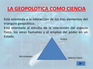LA GEOPOLOTICA COMO CIENCIA
Está orientada a la interacción de los tres elementos del
triángulo geopolítico.
Está orientada al estudio de la interacción del espacio
físico, los seres humanos y el empleo del poder en un
Estado.
                                      PODER




          SER HUMANO
                                              ESPACIO FISICO
 