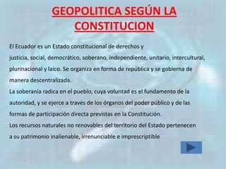 GEOPOLITICA SEGÚN LA
                    CONSTITUCION
El Ecuador es un Estado constitucional de derechos y
justicia, social, democrático, soberano, independiente, unitario, intercultural,
plurinacional y laico. Se organiza en forma de república y se gobierna de
manera descentralizada.
La soberanía radica en el pueblo, cuya voluntad es el fundamento de la
autoridad, y se ejerce a través de los órganos del poder público y de las
formas de participación directa previstas en la Constitución.
Los recursos naturales no renovables del territorio del Estado pertenecen
a su patrimonio inalienable, irrenunciable e imprescriptible
 