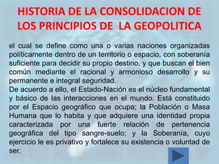 HISTORIA DE LA CONSOLIDACION DE
  LOS PRINCIPIOS DE LA GEOPOLITICA
el cual se define como una o varias naciones organizadas
políticamente dentro de un territorio o espacio, con soberanía
suficiente para decidir su propio destino, y que buscan el bien
común mediante el racional y armonioso desarrollo y su
permanente e integral seguridad.
De acuerdo a ello, el Estado-Nación es el núcleo fundamental
y básico de las interacciones en el mundo. Está constituido
por el Espacio geográfico que ocupa; la Población o Masa
Humana que lo habita y que adquiere una identidad propia
caracterizada por una fuerte relación de pertenencia
geográfica del tipo sangre-suelo; y la Soberanía, cuyo
ejercicio le es privativo y fortalece su existencia o voluntad de
ser.
 