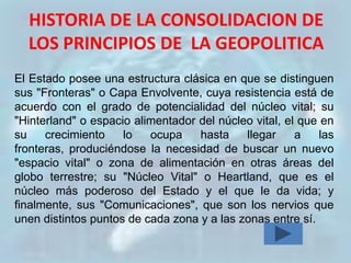 HISTORIA DE LA CONSOLIDACION DE
  LOS PRINCIPIOS DE LA GEOPOLITICA
El Estado posee una estructura clásica en que se distinguen
sus "Fronteras" o Capa Envolvente, cuya resistencia está de
acuerdo con el grado de potencialidad del núcleo vital; su
"Hinterland" o espacio alimentador del núcleo vital, el que en
su    crecimiento    lo   ocupa    hasta    llegar     a    las
fronteras, produciéndose la necesidad de buscar un nuevo
"espacio vital" o zona de alimentación en otras áreas del
globo terrestre; su "Núcleo Vital" o Heartland, que es el
núcleo más poderoso del Estado y el que le da vida; y
finalmente, sus "Comunicaciones", que son los nervios que
unen distintos puntos de cada zona y a las zonas entre sí.
 