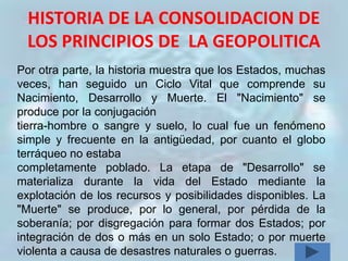HISTORIA DE LA CONSOLIDACION DE
 LOS PRINCIPIOS DE LA GEOPOLITICA
Por otra parte, la historia muestra que los Estados, muchas
veces, han seguido un Ciclo Vital que comprende su
Nacimiento, Desarrollo y Muerte. El "Nacimiento" se
produce por la conjugación
tierra-hombre o sangre y suelo, lo cual fue un fenómeno
simple y frecuente en la antigüedad, por cuanto el globo
terráqueo no estaba
completamente poblado. La etapa de "Desarrollo" se
materializa durante la vida del Estado mediante la
explotación de los recursos y posibilidades disponibles. La
"Muerte" se produce, por lo general, por pérdida de la
soberanía; por disgregación para formar dos Estados; por
integración de dos o más en un solo Estado; o por muerte
violenta a causa de desastres naturales o guerras.
 