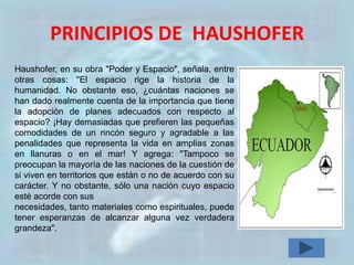 PRINCIPIOS DE HAUSHOFER
Haushofer, en su obra "Poder y Espacio", señala, entre
otras cosas: "El espacio rige la historia de la
humanidad. No obstante eso, ¿cuántas naciones se
han dado realmente cuenta de la importancia que tiene
la adopción de planes adecuados con respecto al
espacio? ¡Hay demasiadas que prefieren las pequeñas
comodidades de un rincón seguro y agradable a las
penalidades que representa la vida en amplias zonas
en llanuras o en el mar! Y agrega: "Tampoco se
preocupan la mayoría de las naciones de la cuestión de
si viven en territorios que están o no de acuerdo con su
carácter. Y no obstante, sólo una nación cuyo espacio
esté acorde con sus
necesidades, tanto materiales como espirituales, puede
tener esperanzas de alcanzar alguna vez verdadera
grandeza".
 
