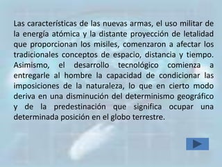 Las características de las nuevas armas, el uso militar de
la energía atómica y la distante proyección de letalidad
que proporcionan los misiles, comenzaron a afectar los
tradicionales conceptos de espacio, distancia y tiempo.
Asimismo, el desarrollo tecnológico comienza a
entregarle al hombre la capacidad de condicionar las
imposiciones de la naturaleza, lo que en cierto modo
deriva en una disminución del determinismo geográfico
y de la predestinación que significa ocupar una
determinada posición en el globo terrestre.
 