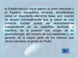 el Estado-Nación sigue siendo el actor relevante y
el Espacio Geográfico continúa estudiándose
como un importante elemento base, aún cuando
se acepta universalmente que el papel de una
potencia nuclear puede ser absolutamente
independiente de su superficie territorial y
marítima, de la posición que ocupe, de su
geomorfología, del número de sus habitantes y, en
general, de la mayor parte de los criterios que
otrora indicaban el grado de Poder.
 