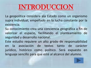 INTRODUCCION
La geopolítica considera ala Estado como un organismo
supra individual, empeñado en la lucha constante por la
existencia.
Su conocimiento crea una conciencia geográfica a fin de
valorizar el espacio, facilitando el planteamiento de
seguridad y desarrollo nacional.
Este estudio requiere un alto grado de responsabilidad
en la asociación de textos tanto de carácter
jurídico, histórico como político. Será expuesto en
lenguaje sencillo para que esté al alcance del alumno.
 