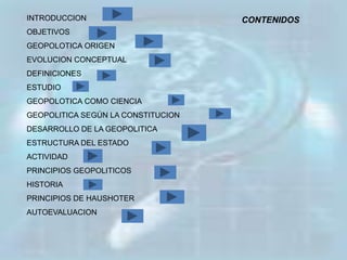 INTRODUCCION                        CONTENIDOS
OBJETIVOS
GEOPOLOTICA ORIGEN
EVOLUCION CONCEPTUAL
DEFINICIONES
ESTUDIO
GEOPOLOTICA COMO CIENCIA
GEOPOLITICA SEGÚN LA CONSTITUCION
DESARROLLO DE LA GEOPOLITICA
ESTRUCTURA DEL ESTADO
ACTIVIDAD
PRINCIPIOS GEOPOLITICOS
HISTORIA
PRINCIPIOS DE HAUSHOTER
AUTOEVALUACION
 