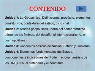 CONTENIDO
Unidad 1: La Geopolítica, Definiciones, propósito, elementos
constitutivos, contextura del estado, ciclo vital.
Unidad 2: Teorías geopolíticas, teoría del poder marítimo,
aéreo, de las fimbras, del desafío, el internacionalismo, el
cosmopolitismo.
Unidad 3: Conceptos básicos de Nación, Estado y Gobierno.
Unidad 4: Elementos fundamentales del Estado,
componentes e indicadores del Poder nacional, análisis de
los ONP,ONA, el hinterland y el heartland.
 