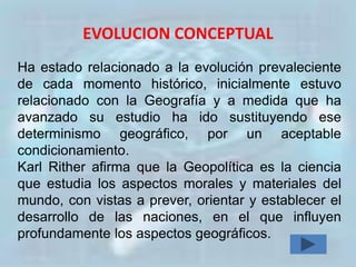 EVOLUCION CONCEPTUAL
Ha estado relacionado a la evolución prevaleciente
de cada momento histórico, inicialmente estuvo
relacionado con la Geografía y a medida que ha
avanzado su estudio ha ido sustituyendo ese
determinismo geográfico, por un aceptable
condicionamiento.
Karl Rither afirma que la Geopolítica es la ciencia
que estudia los aspectos morales y materiales del
mundo, con vistas a prever, orientar y establecer el
desarrollo de las naciones, en el que influyen
profundamente los aspectos geográficos.
 