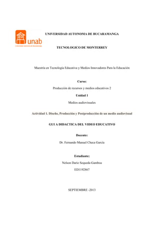 UNIVERSIDAD AUTONOMA DE BUCARAMANGA
TECNOLOGICO DE MONTERREY
Maestría en Tecnología Educativa y Medios Innovadores Para la Educación
Curso:
Producción de recursos y medios educativos 2
Unidad 1
Medios audiovisuales
Actividad 1. Diseño, Producción y Postproducción de un medio audiovisual
GUI A DIDACTICA DEL VIDEO EDUCATIVO
Docente:
Dr. Fernando Manuel Checa García
Estudiante:
Nelson Dario Sequeda Gamboa
ED1192867
SEPTIEMBRE -2013
 