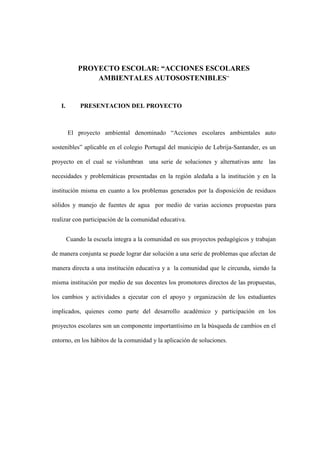 PROYECTO ESCOLAR: “ACCIONES ESCOLARES
AMBIENTALES AUTOSOSTENIBLES”
I. PRESENTACION DEL PROYECTO
El proyecto ambiental denominado “Acciones escolares ambientales auto
sostenibles” aplicable en el colegio Portugal del municipio de Lebrija-Santander, es un
proyecto en el cual se vislumbran una serie de soluciones y alternativas ante las
necesidades y problemáticas presentadas en la región aledaña a la institución y en la
institución misma en cuanto a los problemas generados por la disposición de residuos
sólidos y manejo de fuentes de agua por medio de varias acciones propuestas para
realizar con participación de la comunidad educativa.
Cuando la escuela integra a la comunidad en sus proyectos pedagógicos y trabajan
de manera conjunta se puede lograr dar solución a una serie de problemas que afectan de
manera directa a una institución educativa y a la comunidad que le circunda, siendo la
misma institución por medio de sus docentes los promotores directos de las propuestas,
los cambios y actividades a ejecutar con el apoyo y organización de los estudiantes
implicados, quienes como parte del desarrollo académico y participación en los
proyectos escolares son un componente importantísimo en la búsqueda de cambios en el
entorno, en los hábitos de la comunidad y la aplicación de soluciones.
 