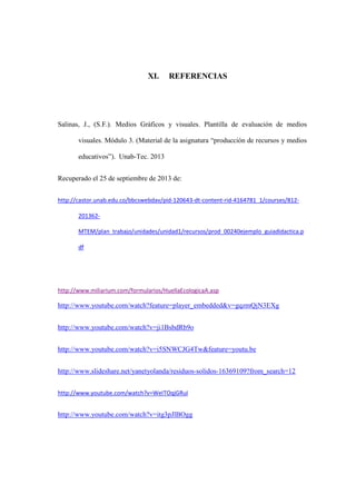 XI. REFERENCIAS
Salinas, J., (S.F.). Medios Gráficos y visuales. Plantilla de evaluación de medios
visuales. Módulo 3. (Material de la asignatura “producción de recursos y medios
educativos”). Unab-Tec. 2013
Recuperado el 25 de septiembre de 2013 de:
http://castor.unab.edu.co/bbcswebdav/pid-120643-dt-content-rid-4164781_1/courses/812-
201362-
MTEM/plan_trabajo/unidades/unidad1/recursos/prod_00240ejemplo_guiadidactica.p
df
http://www.miliarium.com/formularios/HuellaEcologicaA.asp
http://www.youtube.com/watch?feature=player_embedded&v=gqzmQjN3EXg
http://www.youtube.com/watch?v=ji1BsbdRb9o
http://www.youtube.com/watch?v=i5SNWCJG4Tw&feature=youtu.be
http://www.slideshare.net/yanetyolanda/residuos-solidos-16369109?from_search=12
http://www.youtube.com/watch?v=WeITOqjGRuI
http://www.youtube.com/watch?v=itg3pJlBOgg
 