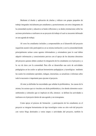 Mediante el diseño y aplicación de charlas y talleres con grupos pequeños de
trabajo integrados inicialmente por estudiantes y posteriormente con otros integrantes de
la comunidad escolar y educativa se harán reflexiones y se darán orientaciones sobre las
acciones prioritarias a realizarse en un proyecto de trabajo el cual se encuentre delineado
en una agenda de trabajo.
Al verse los estudiantes incluidos y comprometidos en el desarrollo del proyecto
requerirán asumir roles participativos en su misma institución y con la comunidad donde
principalmente actúan como agentes informadores y orientadores para lo cual deben
adquirir información y conocimientos previos con el apoyo de los docentes directores
del proyecto quienes deben conducir la integración de los estudiantes en el proyecto y a
la vez de éstos con la comunidad. Para ello se desarrollan una serie de actividades
pedagógicas en las cuales se aplican herramientas pedagógicas y tecnológicas mediante
las cuales los estudiantes aprenden, indagan, interactúan, se actualizan e informan sobre
todo lo necesario e importante para ejecutar el proyecto.
Al estar ya definidas las necesidades que señalan la problemática, las causas de la
misma, los actores que se vinculan con dicha problemática y los demás elementos socio-
ambientales y culturales que se implican en ella, entonces se definen las actividades a
realizarse en el proyecto dentro de una agenda y un cronograma.
Como apoyo al proceso de formación y participación de los estudiantes en el
proyecto se integran herramientas de tipo tecnológico como un sitio web del proyecto
con varios blogs destinados a varias etapas o actividades del proyecto, también la
 