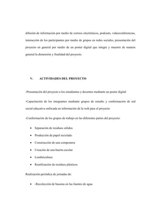 difusión de información por medio de correos electrónicos, podcasts, videoconferencias,
interacción de los participantes por medio de grupos en redes sociales, presentación del
proyecto en general por medio de un poster digital que integre y muestre de manera
general la dimensión y finalidad del proyecto.
V. ACTIVIDADES DEL PROYECTO
-Presentación del proyecto a los estudiantes y docentes mediante un poster digital
-Capacitación de los integrantes mediante grupos de estudio y conformación de red
social educativa enfocada en información de la web para el proyecto
-Conformación de los grupos de trabajo en las diferentes partes del proyecto:
• Separación de residuos sólidos
• Producción de papel reciclado
• Construcción de una compostera
• Creación de una huerta escolar
• Lombricultura
• Reutilización de residuos plásticos
Realización periódica de jornadas de:
• -Recolección de basuras en las fuentes de agua
 