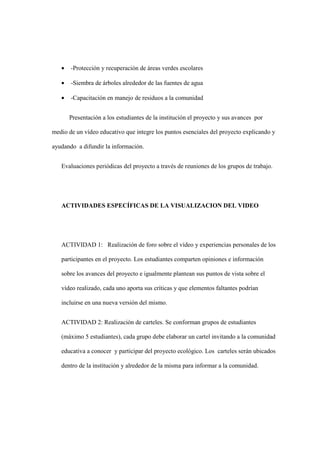 • -Protección y recuperación de áreas verdes escolares
• -Siembra de árboles alrededor de las fuentes de agua
• -Capacitación en manejo de residuos a la comunidad
Presentación a los estudiantes de la institución el proyecto y sus avances por
medio de un vídeo educativo que integre los puntos esenciales del proyecto explicando y
ayudando a difundir la información.
Evaluaciones periódicas del proyecto a través de reuniones de los grupos de trabajo.
ACTIVIDADES ESPECÍFICAS DE LA VISUALIZACION DEL VIDEO
ACTIVIDAD 1: Realización de foro sobre el vídeo y experiencias personales de los
participantes en el proyecto. Los estudiantes comparten opiniones e información
sobre los avances del proyecto e igualmente plantean sus puntos de vista sobre el
vídeo realizado, cada uno aporta sus críticas y que elementos faltantes podrían
incluirse en una nueva versión del mismo.
ACTIVIDAD 2: Realización de carteles. Se conforman grupos de estudiantes
(máximo 5 estudiantes), cada grupo debe elaborar un cartel invitando a la comunidad
educativa a conocer y participar del proyecto ecológico. Los carteles serán ubicados
dentro de la institución y alrededor de la misma para informar a la comunidad.
 