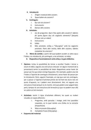 4. Introducció:
                 I. Origen i evolució dels cossiers
               II.    Quan ballen els cossiers?
        5. Continguts:
                I.   Qui són els cossiers?
               II.   Instruments
              III.   Danses dels cossiers
        6. Activitats:
                I.   Joc de preguntes: Què n’has après dels cossiers?; Sabries
                     dir quina figura duu els següents elements? (després
                     d’haver vist un vídeo)
               II.   Instruccions
              III.   Vídeo
             IV.     Més activitats: enllaç a “Educaplay” amb les següents
                     activitats: Parts dels vestits; Balls dels cossiers; Sabries
                     completar les oracions?
        7. Menú de sortida: a partir del qual podem accedir un altre cop a
    l’índex, a la introducció, als continguts, a les activitats i al vídeo.
        8. Diapositiva d’acomiadament amb enllaç a la guia didàctica.

   Opcions: inclou la possibilitat de tornar a escoltar l’àudio i tornar a
    veure el vídeo; segueix una estructura reticular: en alguns moment de la
    presentació tenim la possibilitat de botar diapositives sense haver de
    passar per les que estan enmig d’aquestes. Per exemple, podem anar de
    l’índex a l’apartat de continguts directament, sense haver de passar per
    la introducció. Però, seguint l’exemple, un cop que som als continguts,
    per a passar a l’apartat d’activitat primer de tot hem de veure tots els
    punts d’aquests, no i podem anar directament. Així, no segueix una
    estructura lineal perquè no és manté, sinó que podem anar pegant bots
    però, tampoc té una estructura de teranyina ja que no podem anar allà
    on volem en tot moment.

   Activitats: tenim 3 tipus d’activitats diferent, les quals es troben
    situades en espais diferents:
               I. Preguntes, amb paraules i imatge, amb tres possibles
                   respostes, en la qual només una d’elles és la correcte
                   (PowerPoint)
              II.  Mots encreuats (Educaplay).
             III.  Completar frases (Educaplay).
   Esquema del material:
 