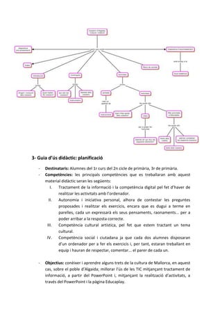 3- Guia d’ús didàctic: planificació
   -   Destinataris: Alumnes del 1r curs del 2n cicle de primària, 3r de primària.
   -   Competències: les principals competències que es treballaran amb aquest
       material didàctic seran les següents:
          I. Tractament de la informació i la competència digital pel fet d’haver de
              realitzar les activitats amb l’ordenador.
         II.  Autonomia i iniciativa personal, alhora de contestar les preguntes
              proposades i realitzar els exercicis, encara que es dugui a terme en
              parelles, cada un expressarà els seus pensaments, raonaments... per a
              poder arribar a la resposta correcte.
        III.  Competència cultural artística, pel fet que estem tractant un tema
              cultural.
        IV. Competència social i ciutadana ja que cada dos alumnes disposaran
              d’un ordenador per a fer els exercicis i, per tant, estaran treballant en
              equip i hauran de respectar, comentar... el parer de cada un.

   -   Objectius: conèixer i aprendre alguns trets de la cultura de Mallorca, en aquest
       cas, sobre el poble d’Algaida; millorar l’ús de les TIC mitjançant tractament de
       informació, a partir del PowerPoint i, mitjançant la realització d’activitats, a
       través del PowerPoint i la pàgina Educaplay.
 