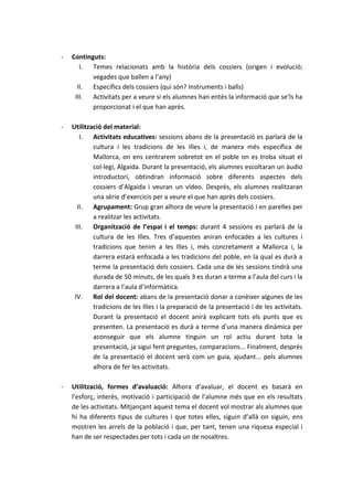 -   Continguts:
       I. Temes relacionats amb la història dels cossiers (origen i evolució;
           vegades que ballen a l’any)
      II.  Específics dels cossiers (qui són? Instruments i balls)
     III.  Activitats per a veure si els alumnes han entès la informació que se’ls ha
           proporcionat i el que han après.

-   Utilització del material:
       I. Activitats educatives: sessions abans de la presentació es parlarà de la
            cultura i les tradicions de les Illes i, de manera més específica de
            Mallorca, on ens centrarem sobretot en el poble on es troba situat el
            col·legi, Algaida. Durant la presentació, els alumnes escoltaran un àudio
            introductori, obtindran informació sobre diferents aspectes dels
            cossiers d’Algaida i veuran un vídeo. Després, els alumnes realitzaran
            una sèrie d’exercicis per a veure el que han après dels cossiers.
      II.   Agrupament: Grup gran alhora de veure la presentació i en parelles per
            a realitzar les activitats.
     III.   Organització de l’espai i el temps: durant 4 sessions es parlarà de la
            cultura de les Illes. Tres d’aquestes aniran enfocades a les cultures i
            tradicions que tenim a les Illes i, més concretament a Mallorca i, la
            darrera estarà enfocada a les tradicions del poble, en la qual es durà a
            terme la presentació dels cossiers. Cada una de les sessions tindrà una
            durada de 50 minuts, de les quals 3 es duran a terme a l’aula del curs i la
            darrera a l’aula d’informàtica.
     IV. Rol del docent: abans de la presentació donar a conèixer algunes de les
            tradicions de les Illes i la preparació de la presentació i de les activitats.
            Durant la presentació el docent anirà explicant tots els punts que es
            presenten. La presentació es durà a terme d’una manera dinàmica per
            aconseguir que els alumne tinguin un rol actiu durant tota la
            presentació, ja sigui fent preguntes, comparacions... Finalment, després
            de la presentació el docent serà com un guia, ajudant... pels alumnes
            alhora de fer les activitats.

-   Utilització, formes d’avaluació: Alhora d’avaluar, el docent es basarà en
    l’esforç, interès, motivació i participació de l’alumne més que en els resultats
    de les activitats. Mitjançant aquest tema el docent vol mostrar als alumnes que
    hi ha diferents tipus de cultures i que totes elles, siguin d’allà on siguin, ens
    mostren les arrels de la població i que, per tant, tenen una riquesa especial i
    han de ser respectades per tots i cada un de nosaltres.
 