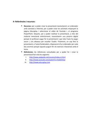 4- Referències i recursos:

          Recursos: per a poder crear la presentació necessitarem un ordenador
            amb connexió a Internet, per a poder crear les activitats mitjançant la
            pàgina Educaplay i seleccionar el vídeo de Youtube i, el programa
            PowerPoint. Després, per a poder realitzar la presentació, a més del
            material mencionat anteriorment, necessitarem una pissarra digital
            perquè el professor pugui fer la presentació i que tota l’aula ho pugui
            veure i, uns altaveus per escoltar l’àudio. Finalment, un cop feta la
            presentació, a l’aula d’ordenadors, disposarem d’un ordenador per cada
            dos alumnes perquè aquests puguin fer els exercicis relacionats amb el
            tema.
          Referències: les referències consultades per a poder fer i crear la
            presentació han esta les següents:
               I. http://www.ajalgaida.net/cossiers/index.ct.html
              II. http://www.youtube.com/watch?v=vYaZxEtt5pI
             III. http://www.educaplay.com
 