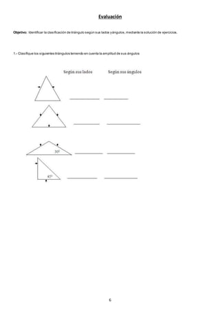 6
Evaluación
Objetivo: Identificar la clasificación de triángulo según sus lados yángulos,mediante la solución de ejercicios.
1.- Clasifique los siguientes triángulos teniendo en cuenta la amplitud de sus ángulos
 