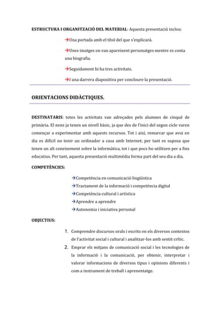 ESTRUCTURA I ORGANITZACIÓ DEL MATERIAL: Aquesta presentació inclou:
Una portada amb el títol del que s’explicarà.
Unes imatges on van apareixent personatges mentre es conta
una biografia.
Seguidament hi ha tres activitats.
I una darrera diapositiva per concloure la presentació.

ORIENTACIONS DIDÀCTIQUES.

DESTINATARIS: totes les activitats van adreçades pels alumnes de cinquè de
primària. El nens ja tenen un nivell bàsic, ja que des de l’inici del segon cicle varen
començar a experimentar amb aquests recursos. Tot i així, remarcar que avui en
dia es difícil no tenir un ordinador a casa amb Internet; per tant es suposa que
tenen un alt coneixement sobre la informàtica, tot i que pocs ho utilitzen per a fins
educatius. Per tant, aquesta presentació multimèdia forma part del seu dia a dia.
COMPETÈNCIES:
Competència en comunicació lingüística
Tractament de la informació i competència digital
Competència cultural i artística
Aprendre a aprendre
Autonomia i iniciativa personal
OBJECTIUS:

1. Comprendre discursos orals i escrits en els diversos contextos
de l’activitat social i cultural i analitzar-los amb sentit crític.

2. Emprar els mitjans de comunicació social i les tecnologies de
la informació i la comunicació, per obtenir, interpretar i
valorar informacions de diversos tipus i opinions diferents i
com a instrument de treball i aprenentatge.

 