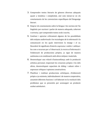 3. Comprendre textos literaris de gèneres diversos adequats
quant a temàtica i complexitat, així com iniciar-se en els
coneixements de les convencions específiques del llenguatge
literari.

4. Emprar els coneixements sobre la llengua i les normes de l'ús
lingüístic per escriure i parlar de manera adequada, coherent
i correcta, i per comprendre textos orals i escrits.

5. Conèixer i apreciar críticament algunes de les possibilitats
dels mitjans audiovisuals i les tecnologies de la informació i la
comunicació en les quals intervenen la imatge i el so.
Descobrir-hi significats d’interès expressiu i estètic i utilitzarlos com a recursos per a l’observació, la recerca d’informació i
l’elaboració de produccions pròpies, ja sigui de manera
autònoma o en combinació amb altres mitjans i materials.

6. Desenvolupar una relació d’autoconfiança amb la producció
artística personal, respectant les creacions pròpies i les dels
altres, desenvolupant capacitats de diàleg i sabent rebre i
expressar crítiques i opinions constructives.

7. Planificar i realitzar produccions artístiques, d’elaboració
pròpia o ja existents, individualment i de manera cooperativa,
assumint diferents funcions i col·laborant en la resolució dels
problemes que es presentin per aconseguir un producte
acabat satisfactori.

 