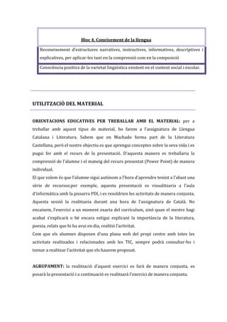 Bloc 4. Coneixement de la llengua
Reconeixement d’estructures narratives, instructives, informatives, descriptives i
explicatives, per aplicar-les tant en la comprensió com en la composició
Consciència positiva de la varietat lingüística existent en el context social i escolar.

UTILITZACIÓ DEL MATERIAL
ORIENTACIONS EDUCATIVES PER TREBALLAR AMB EL MATERIAL: per a
treballar amb aquest tipus de material, ho farem a l’assignatura de Llengua
Catalana i Literatura. Sabem que en Machado forma part de la Literatura
Castellana, però el nostre objectiu es que aprengui conceptes sobre la seva vida i es
pugui fer amb el recurs de la presentació. D’aquesta manera es treballaria la
comprensió de l’alumne i el maneig del recurs presentat (Power Point) de manera
individual.
El que volem és que l’alumne sigui autònom a l’hora d’aprendre tenint a l’abast una
sèrie de recursos;per exemple, aquesta presentació es visualitzaria a l’aula
d’informàtica amb la pissarra PDI, i es resoldrien les activitats de manera conjunta.
Aquesta sessió la realitzaria durant una hora de l’assignatura de Català. No
encaixem, l’exercici a un moment exacta del currículum, sinó quan el mestre hagi
acabat s’explicarà o bé encara estigui explicant la importància de la literatura,
poesia, relats que hi ha avui en dia, realitzi l’activitat.
Com que els alumnes disposen d’una plana web del propi centre amb totes les
activitats realitzades i relacionades amb les TIC, sempre podrà consultar-ho i
tornar a realitzar l’activitat que els haurem proposat.
AGRUPAMENT: la realització d’aquest exercici es farà de manera conjunta, es
posarà la presentació i a continuació es realitzarà l’exercici de manera conjunta.

 