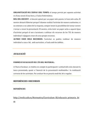 ORGANITZACIÓ DE L’ESPAI I DEL TEMPS: el temps previst per aquesta activitat
es d’una sessió d’una hora, a l’aula d’informàtica.
ROL DEL DOCENT: el docent optarà per un paper més passiu i el nen més actiu. El
mestre deixarà llibertat perquè l’alumne realitzi l’activitat de manera autònoma; si
no entenen o no saben bé la resposta, sempre tenen la possibilitat de tornar enrere
i tornar a veure la presentació. El mestre, evita tenir un paper actiu a aquest tipus
d’activitat perquè el nen s’acostumi a utilitzar els recursos de les TIC de manera
individual i sàpiguen crear els seus propis recursos.
ALTRES USOS DELS RECURSOS: l’activitat es podria realitzar de manera
individual a casa o bé, amb auriculars, a l’aula amb les tablets .

AVALUACIÓ

FORMES D’AVALUACIÓ DE L’ÚS DEL MATERIAL:.
A l’hora d’avaluar, es tindria en compte la participació i actitud dels nins davant la
tasca presentada, quant a l’atenció de la presentació multimèdia i la realització
correcte de les activitats. Per avaluar-ho es posaria molt bé, bé o regular.

REFERÈNCIES I RECURSOS
REFERÈNCIES

http://weib.caib.es/Normativa/Curriculum_IB/educacio_primaria_.ht
m

 