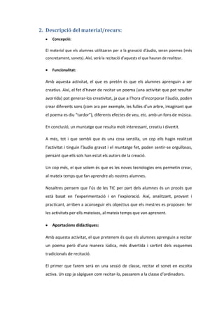 2. Descripció del material/recurs:
Concepció:
El material que els alumnes utilitzaran per a la gravació d’àudio, seran poemes (més
concretament, sonets). Així, serà la recitació d’aquests el que hauran de realitzar.
Funcionalitat:

Amb aquesta activitat, el que es pretén és que els alumnes aprenguin a ser
creatius. Així, el fet d’haver de recitar un poema (una activitat que pot resultar
avorrida) pot generar-los creativitat, ja que a l’hora d’incorporar l’àudio, poden
crear diferents sons (com ara per exemple, les fulles d’un arbre, imaginant que
el poema es diu “tardor”), diferents efectes de veu, etc. amb un fons de música.
En conclusió, un muntatge que resulta molt interessant, creatiu i divertit.
A més, tot i que sembli que és una cosa senzilla, un cop ells hagin realitzat
l’activitat i tinguin l’àudio gravat i el muntatge fet, poden sentir-se orgullosos,
pensant que ells sols han estat els autors de la creació.
Un cop més, el que volem és que es les noves tecnologies ens permetin crear,
al mateix temps que fan aprendre als nostres alumnes.
Nosaltres pensem que l’ús de les TIC per part dels alumnes és un procés que
està basat en l’experimentació i en l’exploració. Així, analitzant, provant i
practicant, arriben a aconseguir els objectius que els mestres es proposen: fer
les activitats per ells mateixos, al mateix temps que van aprenent.
Aportacions didàctiques:
Amb aquesta activitat, el que pretenem és que els alumnes aprenguin a recitar
un poema però d’una manera lúdica, més divertida i sortint dels esquemes
tradicionals de recitació.
El primer que farem serà en una sessió de classe, recitar el sonet en escolta
activa. Un cop ja sàpiguen com recitar-lo, passarem a la classe d’ordinadors.

 