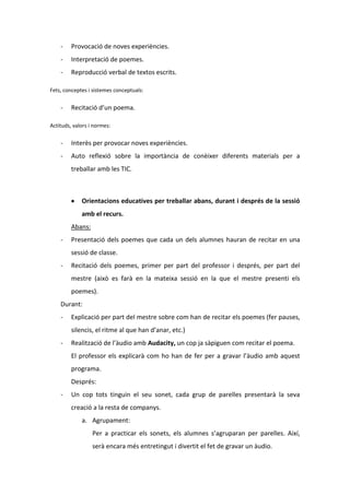 -

Provocació de noves experiències.

-

Interpretació de poemes.

-

Reproducció verbal de textos escrits.

Fets, conceptes i sistemes conceptuals:

-

Recitació d’un poema.

Actituds, valors i normes:

-

Interès per provocar noves experiències.

-

Auto reflexió sobre la importància de conèixer diferents materials per a
treballar amb les TIC.

Orientacions educatives per treballar abans, durant i després de la sessió
amb el recurs.
Abans:
-

Presentació dels poemes que cada un dels alumnes hauran de recitar en una
sessió de classe.

-

Recitació dels poemes, primer per part del professor i després, per part del
mestre (això es farà en la mateixa sessió en la que el mestre presenti els
poemes).

Durant:
-

Explicació per part del mestre sobre com han de recitar els poemes (fer pauses,
silencis, el ritme al que han d’anar, etc.)

-

Realització de l’àudio amb Audacity, un cop ja sàpiguen com recitar el poema.
El professor els explicarà com ho han de fer per a gravar l’àudio amb aquest
programa.
Després:

-

Un cop tots tinguin el seu sonet, cada grup de parelles presentarà la seva
creació a la resta de companys.
a. Agrupament:
Per a practicar els sonets, els alumnes s’agruparan per parelles. Així,
serà encara més entretingut i divertit el fet de gravar un àudio.

 