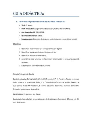 GUIA DIDÀCTICA:
1. Informació general i identificació del material:
Títol: El Sonet.
Nom dels autors: Virginia Alcalde Guevara, Carina Navarro Mafé.
Any de producció: 2013-2014.
Idioma del material: català.
Breu descripció: (objectius, destinataris, context educatiu i àmbit d’intervenció):

Objectius:
1. Identificar els elements que configuren l’àudio digital.
2. Identificar les característiques bàsiques de so.
3. Identificar els controladors de so.
4. Aprendre a crear un arxiu àudio amb un fons musical i a sota, una gravació
amb veu.
5. Saber recitar correctament un poema.

Àmbit d’intervenció: Escolar
Context educatiu: Col·legi públic d’Infantil i Primària, C.P. Es Fossaret. Aquest centre es
troba ubicat a la localitat de Sóller, a la Comunitat Autònoma de les Illes Balears, la
qual consta de 13.000 habitants, 8 centres educatius destinats a alumnes d’Infantil i
Primària i un centre de Secundària.
La ràtio és de 24 alumnes per classe.
Destinataris: Les activitats proposades van destinades per alumnes de 12 anys, de 6è

curs de Primària.

 