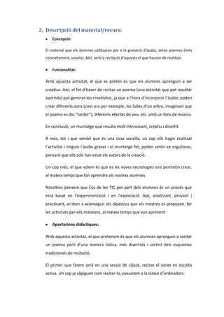 2. Descripció del material/recurs:
Concepció:
El material que els alumnes utilitzaran per a la gravació d’àudio, seran poemes (més
concretament, sonets). Així, serà la recitació d’aquests el que hauran de realitzar.
Funcionalitat:

Amb aquesta activitat, el que es pretén és que els alumnes aprenguin a ser
creatius. Així, el fet d’haver de recitar un poema (una activitat que pot resultar
avorrida) pot generar-los creativitat, ja que a l’hora d’incorporar l’àudio, poden
crear diferents sons (com ara per exemple, les fulles d’un arbre, imaginant que
el poema es diu “tardor”), diferents efectes de veu, etc. amb un fons de música.
En conclusió, un muntatge que resulta molt interessant, creatiu i divertit.
A més, tot i que sembli que és una cosa senzilla, un cop ells hagin realitzat
l’activitat i tinguin l’àudio gravat i el muntatge fet, poden sentir-se orgullosos,
pensant que ells sols han estat els autors de la creació.
Un cop més, el que volem és que es les noves tecnologies ens permetin crear,
al mateix temps que fan aprendre als nostres alumnes.
Nosaltres pensem que l’ús de les TIC per part dels alumnes és un procés que
està basat en l’experimentació i en l’exploració. Així, analitzant, provant i
practicant, arriben a aconseguir els objectius que els mestres es proposen: fer
les activitats per ells mateixos, al mateix temps que van aprenent.
Aportacions didàctiques:
Amb aquesta activitat, el que pretenem és que els alumnes aprenguin a recitar
un poema però d’una manera lúdica, més divertida i sortint dels esquemes
tradicionals de recitació.
El primer que farem serà en una sessió de classe, recitar el sonet en escolta
activa. Un cop ja sàpiguen com recitar-lo, passarem a la classe d’ordinadors.

 