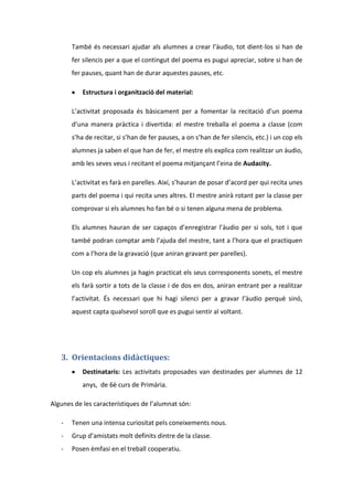 També és necessari ajudar als alumnes a crear l’àudio, tot dient-los si han de
fer silencis per a que el contingut del poema es pugui apreciar, sobre si han de
fer pauses, quant han de durar aquestes pauses, etc.
Estructura i organització del material:
L’activitat proposada és bàsicament per a fomentar la recitació d’un poema
d’una manera pràctica i divertida: el mestre treballa el poema a classe (com
s’ha de recitar, si s’han de fer pauses, a on s’han de fer silencis, etc.) i un cop els
alumnes ja saben el que han de fer, el mestre els explica com realitzar un àudio,
amb les seves veus i recitant el poema mitjançant l’eina de Audacity.
L’activitat es farà en parelles. Així, s’hauran de posar d’acord per qui recita unes
parts del poema i qui recita unes altres. El mestre anirà rotant per la classe per
comprovar si els alumnes ho fan bé o si tenen alguna mena de problema.
Els alumnes hauran de ser capaços d’enregistrar l’àudio per si sols, tot i que
també podran comptar amb l’ajuda del mestre, tant a l’hora que el practiquen
com a l’hora de la gravació (que aniran gravant per parelles).
Un cop els alumnes ja hagin practicat els seus corresponents sonets, el mestre
els farà sortir a tots de la classe i de dos en dos, aniran entrant per a realitzar
l’activitat. És necessari que hi hagi silenci per a gravar l’àudio perquè sinó,
aquest capta qualsevol soroll que es pugui sentir al voltant.

3. Orientacions didàctiques:
Destinataris: Les activitats proposades van destinades per alumnes de 12
anys, de 6è curs de Primària.
Algunes de les característiques de l’alumnat són:
-

Tenen una intensa curiositat pels coneixements nous.

-

Grup d’amistats molt definits dintre de la classe.

-

Posen èmfasi en el treball cooperatiu.

 