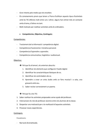 -

Gran interès pels medis que els envolten.

-

Els coneixements previs que tenen a l’hora d’utilitzar aquests tipus d’activitats
amb les TIC difereix molt entre uns i altres: alguns han entrat més en contacte
amb el tema, d’altres no tant.

-

Molt motivats per realitzar activitats amb els ordinadors.

Competències, Objectius, Continguts:
Competències:
-

Tractament de la informació i competència digital.

-

Competència d’autonomia i iniciativa personal.

-

Competència d’aprendre a aprendre.

-

Competència comunicativa, lingüística i audiovisual.

Objectius:
 Pel que fa al temari, els anteriors descrits:
1. Identificar els elements que configuren l’àudio digital.
2. Identificar les característiques bàsiques de so.
3. Identificar els controladors de so.
4. Aprendre a crear un arxiu àudio amb un fons musical i a sota, una
gravació amb veu.
5. Saber recitar correctament un poema.

 Pel que fa a les TIC:
1. Saber realitzar les activitats proposades sense ajuda del professor.
2. Intercanviar els rols de professor-alumne entre els alumnes de la classe.
3. Despertar una motivació per a la realització d’aquestes activitats.
4. Provocar noves experiències.
Continguts:
Procediments:

-

Narració dramatitzada.

 