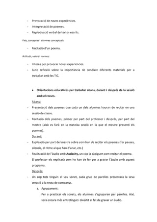 -

Provocació de noves experiències.

-

Interpretació de poemes.

-

Reproducció verbal de textos escrits.

Fets, conceptes i sistemes conceptuals:

-

Recitació d’un poema.

Actituds, valors i normes:

-

Interès per provocar noves experiències.

-

Auto reflexió sobre la importància de conèixer diferents materials per a
treballar amb les TIC.

Orientacions educatives per treballar abans, durant i després de la sessió
amb el recurs.
Abans:
-

Presentació dels poemes que cada un dels alumnes hauran de recitar en una
sessió de classe.

-

Recitació dels poemes, primer per part del professor i després, per part del
mestre (això es farà en la mateixa sessió en la que el mestre presenti els
poemes).
Durant:

-

Explicació per part del mestre sobre com han de recitar els poemes (fer pauses,
silencis, el ritme al que han d’anar, etc.)

-

Realització de l’àudio amb Audacity, un cop ja sàpiguen com recitar el poema.
El professor els explicarà com ho han de fer per a gravar l’àudio amb aquest
programa.
Després:

-

Un cop tots tinguin el seu sonet, cada grup de parelles presentarà la seva
creació a la resta de companys.
a. Agrupament:
Per a practicar els sonets, els alumnes s’agruparan per parelles. Així,
serà encara més entretingut i divertit el fet de gravar un àudio.

 