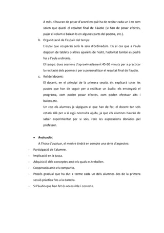 A més, s’hauran de posar d’acord en què ha de recitar cada un i en com
volen que quedi el resultat final de l’àudio (si han de posar efectes,
pujar el volum o baixar-lo en algunes parts del poema, etc.).
b. Organització de l’espai i del temps:
L’espai que ocuparan serà la sala d’ordinadors. En el cas que a l’aula
disposin de tablets o altres aparells de l’estil, l’activitat també es podrà
fer a l’aula ordinària.
El temps: dues sessions d’aproximadament 45-50 minuts per a practicar
la recitació dels poemes i per a personalitzar el resultat final de l’àudio.
c. Rol del docent:
El docent, en el principi de la primera sessió, els explicarà totes les
passes que han de seguir per a realitzar un àudio: els ensenyarà el
programa, com poden posar efectes, com poden efectuar alts i
baixos,etc.
Un cop els alumnes ja sàpiguen el que han de fer, el docent tan sols
estarà allà per a si algú necessita ajuda, ja que els alumnes hauran de
saber experimentar per si sols, rere les explicacions donades pel
professor.

Avaluació:
A l’hora d’avaluar, el mestre tindrà en compte una sèrie d’aspectes:
-

Participació de l’alumne.

-

Implicació en la tasca.

-

Adquisició dels conceptes amb els quals es treballen.

-

Cooperació amb els companys.

-

Procés gradual que ha dut a terme cada un dels alumnes des de la primera
sessió pràctica fins a la darrera.

-

Si l’àudio que han fet és accessible i correcte.

 