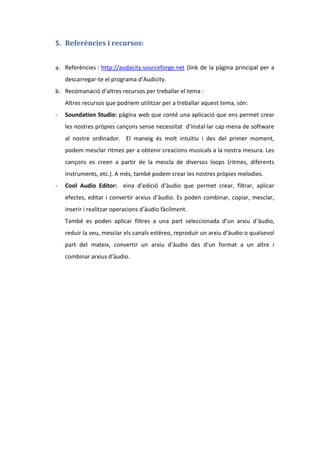 5. Referències i recursos:
a. Referències : http://audacity.sourceforge.net (link de la pàgina principal per a
descarregar-te el programa d’Audicity.
b. Recomanació d’altres recursos per treballar el tema :
Altres recursos que podríem utilitzar per a treballar aquest tema, són:
-

Soundation Studio: pàgina web que conté una aplicació que ens permet crear
les nostres pròpies cançons sense necessitat d’instal·lar cap mena de software
al nostre ordinador. El maneig és molt intuïtiu i des del primer moment,
podem mesclar ritmes per a obtenir creacions musicals a la nostra mesura. Les
cançons es creen a partir de la mescla de diversos loops (ritmes, diferents
instruments, etc.). A més, també podem crear les nostres pròpies melodies.

-

Cool Audio Editor: eina d’edició d’àudio que permet crear, filtrar, aplicar
efectes, editar i convertir arxius d’àudio. Es poden combinar, copiar, mesclar,
inserir i realitzar operacions d’àudio fàcilment.
També es poden aplicar filtres a una part seleccionada d’un arxiu d’àudio,
reduir la veu, mesclar els canals estéreo, reproduir un arxiu d’àudio o qualsevol
part del mateix, convertir un arxiu d’àudio des d’un format a un altre i
combinar arxius d’àudio.

 