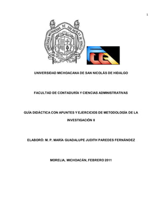 1 
UNIVERSIDAD MICHOACANA DE SAN NICOLÁS DE HIDALGO 
FACULTAD DE CONTADURÍA Y CIENCIAS ADMINISTRATIVAS 
GUÍA DIDÁCTICA CON APUNTES Y EJERCICIOS DE METODOLOGÍA DE LA 
INVESTIGACIÓN II 
ELABORÓ: M. P. MARÍA GUADALUPE JUDITH PAREDES FERNÁNDEZ 
MORELIA, MICHOACÁN, FEBRERO 2011 
 