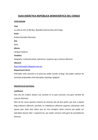 GUIA DIDÀCTICA REPÚBLICA DEMOCRÀTICA DEL CONGO

FITXA RESUM

Titol
La volta al món en 80 dies. República Democràtica del Congo
Autor
Andrea González Mazuelos
Any
2012
Idioma
Llengua Catalana
Temàtica
Geografia i multiculturalitat, tolerància i respecte cap a cultures diferents
Ubicació
http://elcongotic.blogspot.com.es/
Requeriment tècnic
Ordinador amb connexió a la xarxa per poder accedir al blog i així poder realitzar les
activitats proposades amb educaplay, batalugu i glogster.



PRESENTACIÓ MATERIAL

Justificació
Avui dia ens trobem davant una societat en la qual conviuen una gran varietat de
cultures diferents.
Hem de fer veure aquesta situació als alumnes des de ben petits, per tant a aquest
blog trobarem diferents activitats on treballarem diferents aspectes relacionats amb
aquest país. Amb això volem que els nins coneguin altres cultures per poder ser
tolerables davant elles i respectar-les, per poder conviure amb gent de procedències
diverses.
 