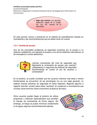 Pontificia Universidad Católica del Perú
Escuela de Posgrado
Maestría en Integración e Innovación Educativa de las Tecnologías de la Información y la
Comunicación

 Algo que somos: por ejemplo,
detección digital de la huella,
iris, voz, etc. (campo de la
biometría)

En esta sección vamos a centrarnos en el método de autentificación basado en
contraseñas y las recomendaciones que se deben tener en cuenta.

1.3.1 Control de acceso
Uno de los principales problemas se seguridad comienza por el acceso a un
sistema o plataforma, por ejemplo el acceso a uno de los sistemas más básicos, el
de mensajería o correo electrónico.

¿Somos conscientes del nivel de seguridad que
representa la contraseña de acceso que usamos?
¿Respetamos o seguimos las políticas de seguridad
recomendadas en cuanto al uso de usuarios y
contraseñas?

En la práctica, se puede constatar que los usuarios mientras más edad y menos
familiarizados se encuentren de las tecnologías (no es una regla general), no
realizan buenas prácticas de seguridad en estos aspectos, llegando algunos a
registrar (escribir, anotar) estos datos “secretos” en cuadernos o recordatorios que
muchas veces terminan sobre el escritorio al alcance de todos.

Otros usuarios pueden llegar al extremo de utilizar
programas o sistemas especializados que permiten
el manejo de contraseñas de forma segura. Sin
embargo, el riesgo se puede minimizar simplemente
si se siguen algunas recomendaciones básicas.

18

 